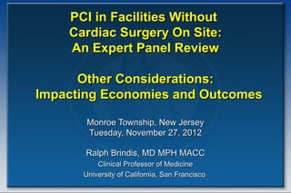 PCI in Facilities Without
    Cardiac Surgery On Site:
    An Expert Panel Review

      Other Considerations:
Impacting Economies and Outcomes

       Monroe Township, New Jersey
       Tuesday, November 27, 2012

       Ralph Brindis, MD MPH MACC
          Clinical Professor of Medicine
      University of California, San Francisco
 