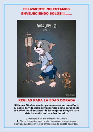 FELIZMENTE NO ESTAMOS
ENVEJECIENDO SOLOS!!!.......
Si tienes 60 años o más, ya no puedes ser un niño, y
tu estilo de vida debe corresponder a una persona de
esa edad. Aquí encontrarás las mejores 9 reglas para
vivir tranquilo en tus años dorados.
1. Recuerda. Si no lo haces, escríbelo.
2. No te presentes con mucho entusiasmo a personas
nuevas, pueden ser viejos amigos que te cuesta recordar.
REGLAS PARA LA EDAD DORADA
 