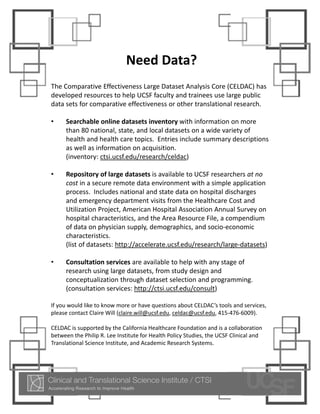 Need Data?
The Comparative Effectiveness Large Dataset Analysis Core (CELDAC) has 
developed resources to help UCSF faculty and trainees use large public 
data sets for comparative effectiveness or other translational research.  

•    Searchable online datasets inventory with information on more 
     than 80 national, state, and local datasets on a wide variety of 
     health and health care topics.  Entries include summary descriptions 
     as well as information on acquisition.  
     (inventory: ctsi.ucsf.edu/research/celdac)  

•    Repository of large datasets is available to UCSF researchers at no 
     cost in a secure remote data environment with a simple application 
     process.  Includes national and state data on hospital discharges 
     and emergency department visits from the Healthcare Cost and 
     Utilization Project, American Hospital Association Annual Survey on 
     hospital characteristics, and the Area Resource File, a compendium 
     of data on physician supply, demographics, and socio‐economic 
     characteristics.  
     (list of datasets: http://accelerate.ucsf.edu/research/large‐datasets)

•    Consultation services are available to help with any stage of 
     research using large datasets, from study design and 
     conceptualization through dataset selection and programming.  
     (consultation services: http://ctsi.ucsf.edu/consult)

If you would like to know more or have questions about CELDAC’s tools and services, 
please contact Claire Will (claire.will@ucsf.edu, celdac@ucsf.edu, 415‐476‐6009).  

CELDAC is supported by the California Healthcare Foundation and is a collaboration 
between the Philip R. Lee Institute for Health Policy Studies, the UCSF Clinical and 
Translational Science Institute, and Academic Research Systems.  
 