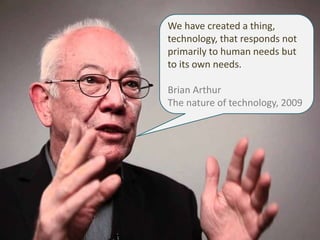 We have created a thing, 
technology, that responds not 
primarily to human needs but 
to its own needs. 
Brian Arthur 
Th...