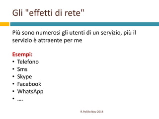 Gli "effetti di rete" 
Più sono numerosi gli utenti di un servizio, più il 
servizio è attraente per me 
R.Polillo Nov 201...