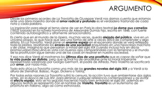ARGUMENTO 
Desde los primeros acordes de La Traviatta de Giuseppe Verdi nos damos cuenta que estamos 
ante una obra maestra donde el amor radical y profundo es el verdadero trasfondo de cada 
nota y cada palabra. 
La inspiración para elegir el tema viene de ver en Paris la obra teatral La dame aux camelias 
(1852) basada en la novela homónima de Alexandre Dumas hijo, escrita en 1848, con fuerte 
contenido autobiográfico y altamente sensacionalista. 
Es cierto que en el mundo de la ópera, muchas veces, queda alejado del público, vive en un 
universo propio, lo que hace que sea una forma de arte a veces difícil de comprender y algo 
elitista. En La Traviatta, Verdi pone un enorme espejo en el escenario donde se verá reflejada 
toda la platea, resaltando los errores de una sociedad enquistada en una hipocresía machista 
y de clase, imagina lo que pensarían a mitad del siglo XIX cuando incluso hoy en día la 
promiscuidad masculina es vista con buenos ojos comparándola con la femenina y el mundo 
de la prostitución sigue siendo una de las cosas sin resolver en nuestra sociedad. 
Y eso nos dice Verdi al mostrarnos los últimos días de una prostituta que es capaz de soñar que 
la vida puede ser distinta, pero que al final ha de arrodillarse ante la moral imperante 
representada sobretodo por Giorgio Germont, el padre de Alfredo. Pero Violetta se sacrificará 
por amor, por nada más. 
Todo esto sitúa La Traviatta como una más de las grandes novelas del siglo XIX y a Verdi a la 
altura de Stendhal, Balzac, Hugo, Dickens o Tolstoj. 
Por todas estas razones La Traviatta sufrió la censura, la acción tuvo que ambientarse dos siglos 
antes, en la época de Luis XIV, para eliminar cualquier referencia contemporánea y así evitar 
el efecto espejo, esto se ha seguido haciendo hasta bien entrando el siglo XX, además en 
algunos teatros se representó con el nombre de Violetta, Traviatta es un eufemismo de 
prostituta en italiano, algo así como extraviada. 
 