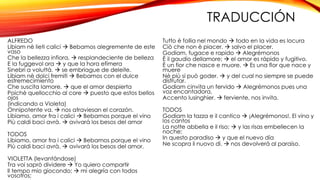 TRADUCCIÓN 
ALFREDO 
Libiam nè lieti calici  Bebamos alegremente de este 
vaso 
Che la bellezza infiora,  resplandeciente de belleza 
E la fuggevol ora  y que la hora efímera 
Sinebri a voluttà.  se embriague de deleite. 
Libiam nè dolci fremiti  Bebamos con el dulce 
estremecimiento 
Che suscita lamore,  que el amor despierta 
Poichè quellocchio al core  puesto que estos bellos 
ojos 
(indicando a Violeta) 
Onnipotente va.  nos atraviesan el corazón. 
Libiamo, amor fra i calici  Bebamos porque el vino 
Più caldi baci avrà.  avivará los besos del amor 
TODOS 
Libiamo, amor fra i calici  Bebamos porque el vino 
Più caldi baci avrà.  avivará los besos del amor. 
VIOLETTA (levantándose) 
Tra voi saprò dividere  Yo quiero compartir 
Il tempo mio giocondo;  mi alegría con todos 
vosotros; 
Tutto è follia nel mondo  todo en la vida es locura 
Ciò che non è piacer.  salvo el placer. 
Godiam, fugace e rapido  Alegrémonos 
È il gaudio dellamore;  el amor es rápido y fugitivo. 
È un fior che nasce e muore,  Es una flor que nace y 
muere 
Nè più si può goder.  y del cual no siempre se puede 
disfrutar. 
Godiam cinvita un fervido  Alegrémonos pues una 
voz encantadora, 
Accento lusinghier.  ferviente, nos invita. 
TODOS 
Godiam la tazza e il cantico  ¡Alegrémonos!. El vino y 
los cantos 
La notte abbella e il riso;  y las risas embellecen la 
noche; 
In questo paradiso  y que el nuevo día 
Ne scopra il nuovo dì.  nos devolverá al paraíso. 
 