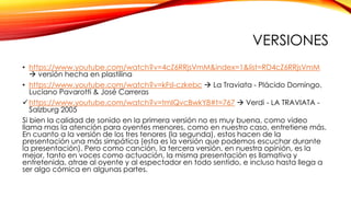 VERSIONES 
• https://www.youtube.com/watch?v=4cZ6RRjsVmM&index=1&list=RD4cZ6RRjsVmM 
 versión hecha en plastilina 
• https://www.youtube.com/watch?v=kFsI-czkebc  La Traviata - Plácido Domingo, 
Luciano Pavarotti & José Carreras 
https://www.youtube.com/watch?v=tmIQvcBwkY8#t=767  Verdi - LA TRAVIATA - 
Salzburg 2005 
Si bien la calidad de sonido en la primera versión no es muy buena, como video 
llama mas la atención para oyentes menores, como en nuestro caso, entretiene más. 
En cuanto a la versión de los tres tenores (la segunda), estos hacen de la 
presentación una más simpática (esta es la versión que podemos escuchar durante 
la presentación). Pero como canción, la tercera versión, en nuestra opinión, es la 
mejor, tanto en voces como actuación, la misma presentación es llamativa y 
entretenida, atrae al oyente y al espectador en todo sentido, e incluso hasta llega a 
ser algo cómica en algunas partes. 
