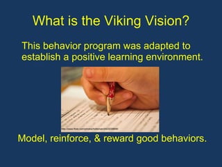 What is the Viking Vision? This behavior program was adapted to establish a positive learning environment. Model, reinforce, & reward good behaviors. http://www.flickr.com/photos/holtsman/4423228849/
