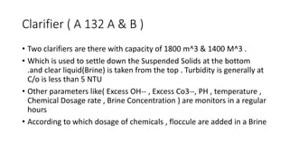 Clarifier ( A 132 A & B )
• Two clarifiers are there with capacity of 1800 m^3 & 1400 M^3 .
• Which is used to settle down the Suspended Solids at the bottom
.and clear liquid(Brine) is taken from the top . Turbidity is generally at
C/o is less than 5 NTU
• Other parameters like( Excess OH-- , Excess Co3--, PH , temperature ,
Chemical Dosage rate , Brine Concentration ) are monitors in a regular
hours
• According to which dosage of chemicals , floccule are added in a Brine
 