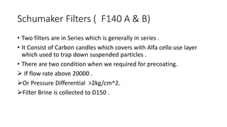 Schumaker Filters ( F140 A & B)
• Two filters are in Series which is generally in series .
• It Consist of Carbon candles which covers with Alfa cello use layer
which used to trap down suspended particles .
• There are two condition when we required for precoating.
 If flow rate above 20000 .
Or Pressure Differential >2kg/cm^2.
Filter Brine is collected to D150 .
 