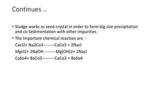Continues ..
• Sludge works as seed crystal in order to form big size precipitation
and co Sedimentation with other impurities
• The Important chemical reaction are -
Cacl2+ Na2Co3--------CaCo3 + 2Nacl
Mgcl2+ 2NaOH --------Mg(OH)2+ 2Nacl
CaSo4+ BaCo3---------CaCo3 + BaSo4
 