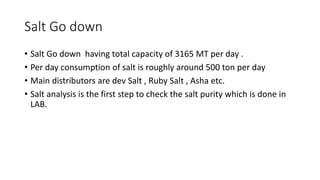 Salt Go down
• Salt Go down having total capacity of 3165 MT per day .
• Per day consumption of salt is roughly around 500 ton per day
• Main distributors are dev Salt , Ruby Salt , Asha etc.
• Salt analysis is the first step to check the salt purity which is done in
LAB.
 