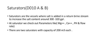 Saturators(D010 A & B)
• Saturators are the vessels where salt is added in a return brine stream
to increase the salt content around 300 -320 gpl .
• At saturator we check out Parameters like( Mg++ , Ca++ , PH & flow
rate)
• There are two saturators with capacity of 200 m3 each .
 