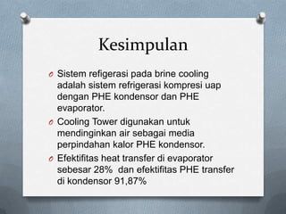 Kesimpulan
O Sistem refigerasi pada brine cooling
  adalah sistem refrigerasi kompresi uap
  dengan PHE kondensor dan PHE
  evaporator.
O Cooling Tower digunakan untuk
  mendinginkan air sebagai media
  perpindahan kalor PHE kondensor.
O Efektifitas heat transfer di evaporator
  sebesar 28% dan efektifitas PHE transfer
  di kondensor 91,87%
 