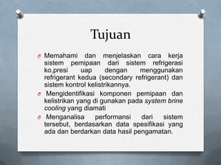 Tujuan
O Memahami      dan menjelaskan cara kerja
  sistem pemipaan dari sistem refrigerasi
  ko,presi     uap      dengan   menggunakan
  refrigerant kedua (secondary refrigerant) dan
  sistem kontrol kelistrikannya.
O Mengidentifikasi komponen pemipaan dan
  kelistrikan yang di gunakan pada system brine
  cooling yang diamati
O Menganalisa       performansi   dari   sistem
  tersebut, berdasarkan data spesifikasi yang
  ada dan berdarkan data hasil pengamatan.
 