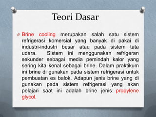 Teori Dasar
O Brine  cooling merupakan salah satu sistem
 refrigerasi komersial yang banyak di pakai di
 industri-industri besar atau pada sistem tata
 udara.      Sistem ini menggunakan refrigeran
 sekunder sebagai media pemindah kalor yang
 sering kita kenal sebagai brine. Dalam praktikum
 ini brine di gunakan pada sistem refrigerasi untuk
 pembuatan es balok. Adapun jenis brine yang di
 gunakan pada sistem refrigerasi yang akan
 pelajari saat ini adalah brine jenis propylene
 glycol.
 