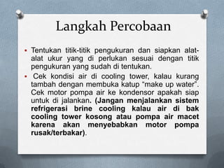 Langkah Percobaan
 Tentukan titik-titik pengukuran dan siapkan alat-
  alat ukur yang di perlukan sesuai dengan titik
  pengukuran yang sudah di tentukan.
 Cek kondisi air di cooling tower, kalau kurang
  tambah dengan membuka katup “make up water”.
  Cek motor pompa air ke kondensor apakah siap
  untuk di jalankan. (Jangan menjalankan sistem
  refrigerasi brine cooling kalau air di bak
  cooling tower kosong atau pompa air macet
  karena akan menyebabkan motor pompa
  rusak/terbakar).
 
