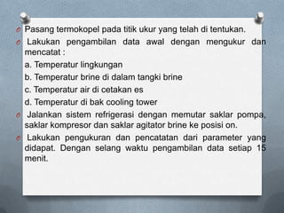 O Pasang termokopel pada titik ukur yang telah di tentukan.
O Lakukan pengambilan data awal dengan mengukur dan
  mencatat :
  a. Temperatur lingkungan
  b. Temperatur brine di dalam tangki brine
  c. Temperatur air di cetakan es
  d. Temperatur di bak cooling tower
O Jalankan sistem refrigerasi dengan memutar saklar pompa,
  saklar kompresor dan saklar agitator brine ke posisi on.
O Lakukan pengukuran dan pencatatan dari parameter yang
  didapat. Dengan selang waktu pengambilan data setiap 15
  menit.
 