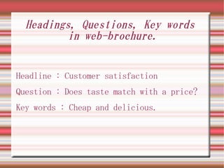 Headings, Questions, Key words
         in web-brochure.


Headline : Customer satisfaction
Question : Does taste match with a price?
Key words : Cheap and delicious.
 