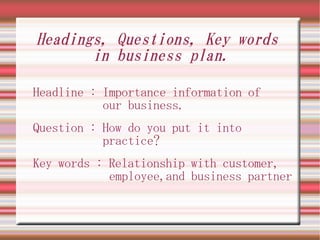 Headings, Questions, Key words
       in business plan.

Headline : Importance information of
           our business.
Question : How do you put it into
           practice?
Key words : Relationship with customer,
            employee,and business partner
 