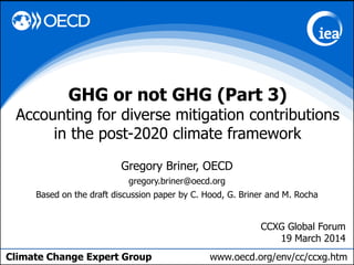 Climate Change Expert Group www.oecd.org/env/cc/ccxg.htm
Gregory Briner, OECD
gregory.briner@oecd.org
Based on the draft discussion paper by C. Hood, G. Briner and M. Rocha
GHG or not GHG (Part 3)
Accounting for diverse mitigation contributions
in the post-2020 climate framework
CCXG Global Forum
19 March 2014
 