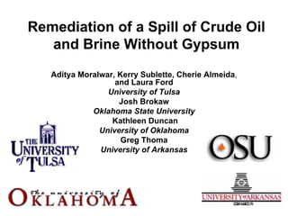 Remediation of a Spill of Crude Oil
   and Brine Without Gypsum
   Aditya Moralwar, Kerry Sublette, Cherie Almeida,
                   and Laura Ford
                 University of Tulsa
                    Josh Brokaw
             Oklahoma State University
                  Kathleen Duncan
               University of Oklahoma
                     Greg Thoma
               University of Arkansas
 