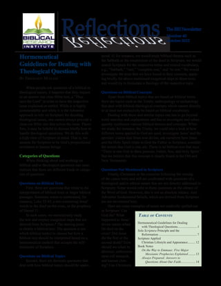 The BRI Newsletter
Number 40
October 2012
ReflectionsReflections
Table of Contents
Hermeneutical Guidelines for Dealing
	 with Theological Questions........................1
Sola Scriptura Principle and the
	Reformation................................................7
Scripture Applied
	 Christian Lifestyle and Appearance..........12
Book Notes
	 On the Way to Emmaus: Five Major
		 Messianic Prophecies Explained..........13
	 Always Prepared: Answers to
		 Questions About Our Faith...................14
Hermeneutical
Guidelines for Dealing with
Theological Questions
By Ekkehardt Mueller
When people ask questions of a biblical or
theological nature, it happens that they request
as an answer one clear Bible text, a “Thus
says the Lord” in order to have the respective
issue explained or settled. While it is highly
commendable and while it is the Adventist
approach to rely on Scripture for deciding
theological issues, one cannot always provide a
clear-cut Bible text that solves the issue. There-
fore, it may be helpful to discuss briefly how to
handle theological questions. We do this with
a high view of Scripture in mind. That is, we
assume the Scripture to be God’s propositional
revelation to human beings.
Categories of Questions
When thinking about and working on
biblical and/or theological questions one soon
realizes that there are different kinds or catego-
ries of questions.
Questions on Biblical Texts
First, there are questions that relate to the
interpretation of biblical texts or larger biblical
passages. Someone wants to understand, for
instance, Luke 23:43, a text containing Jesus’
words to the thief on the cross, or the prophecy
of Daniel 11.
In such cases, we meticulously study
the text and employ exegetical steps that are
derived from Scripture.1
The starting point
is clearly a biblical text. The question is not
which biblical text(s) to choose but how a
biblical text should be interpreted based on a
hermeneutical method that accepts the self-
testimony of Scripture.
Questions on Biblical Topics
Second, there are thematic questions that
deal with how biblical topics should be under-
stood. If, for instance, we would study biblical themes such as
the Sabbath or the resurrection of the dead in Scripture, we would
search Scripture for the respective terms and related vocabulary,
e.g., “Sabbath,” “rest,” “complete rest,” and “to rest.” We would
investigate the texts that we have found in their contexts, apply-
ing briefly the above mentioned exegetical steps to these texts,
and would try to formulate a theology of the respective topic.
Questions on Biblical Concepts
Apart from biblical topics that are based on biblical terms
there are topics such as the Trinity, anthropology or eschatology
that deal with biblical-theological concepts which cannot directly
or at least not exclusively​be based on biblical vocabulary.
Dealing with these and similar topics one has to go beyond
word searches and explanations and has to investigate and subse-
quently synthesize various biblical themes and concepts. When
we study, for instance, the Trinity, we could take a look at how
different terms applied to God are used, investigate Jesus’ and the
apostles’ claims that Jesus was divine, ask ourselves how Jesus
and the Holy Spirit relate to God the Father in Scripture, consider
the notion that God is one, etc. There is no biblical text that says:
“There is one God in three persons, Father, Son, and Holy Spirit.”
But we believe that this concept is clearly found in the Old and
New Testaments.
Questions Not Mentioned in Scripture
Finally, Christians in the centuries following the closing
of the canon were and still are confronted with questions of a
theological and/or ethical nature that are not directly addressed in
Scripture. Some would refer to these questions as the silence of
the Word of God. However, this is not an absolute silence. And
Adventist fundamental beliefs, which are derived from Scripture
are not envisioned here.
Here are some examples of issues not explicitly spelled out
in Scripture: Can
God die? What
happened to Jesus’
divine nature when
He died on the
cross? Did Jesus
die the first or the
second death? How
should we relate to
abortion, embryonic
stem cell research,
and human clon-
ing? Can Christians
 