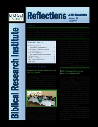 Purpose
Reflections is the official newsletter of the Biblical Research Institute of the General Con-
ference. It seeks to share information concerning doctrinal and theological developments
among Adventists and to foster doctrinal and theological unity in the world church. Its
intended audience is church administrators, church leaders, pastors, and teachers.
BiblicalResearchInstitute Reflections A BRI Newsletter
Number 19
July 2007
Table of Contents
Preliminary Report on
	 Spiritualism and the Church. . . . . . . . . . 1
Is the General Conference Involved
	 in Ecumenism? . . . . . . . . . . . . . . . . . . . . 1
Darwinian Apologetics:
	 Big Questions, Inadequate Answers. . . . 2
The Jesus Tomb. . . . . . . . . . . . . . . . . . . . . . . 6
The Power of Culture. . . . . . . . . . . . . . . . . . 8
The Church of Jesus Christ. . . . . . . . . . . . . 10
Book Notes . . . . . . . . . . . . . . . . . . . . . . . . . 11
News and Comments
Preliminary Report on Spiritualism
and the Church
For a number of years (2004-2006) the
staff of BRI has been meeting with a group
ofAdventist theologians fromAfrica study-
ing the subject of spiritualism in Africa and
how the church should relate to this phenom-
enon. The purpose was to provide guidelines
that would help church leaders, pastors, and
elders to address the issue from a biblical
perspective. During our last meeting, the
first draft of the guidelines was put together.
The document contains an introduction
giving the history of the meetings and the
theological foundation for the guidelines.
It includes specific guidelines in response
to issues concerning demonic possession,
ancestor veneration, witchcraft, magic and
sorcery, traditional healing, and rites of pas-
sage. The document also includes a series of
recommendations. The guidelines are not yet
ready for publication and distribution, but
we anticipate that the document will soon
be available to those who may be interested
in this particular topic. Hopefully, it will
provide the basic material for the preparation
of guidelines for the world church. We will
keep you informed.
	 Ángel Manuel Rodríguez, BRI
Is The General Conference
Involved in Ecumenism?
IstheGeneralConferenceofSeventh-day
Adventists a member of the World Council
of Churches (WCC)? Every week someone
calls the PublicAffairs and Religious Liberty
office of the General Conference and asks
this question. My answer is always the same
emphatic “No!” Some callers believe that
theAdventist church is a “secret member” or
something “like a member,” but these catego-
ries do not exist. Visiting the WCC web site
one can read the membership list. The name
of the Adventist Church is not found there.
In other words, the Seventh-day Adventist
Church is not a member of the WCC and is
not planning to become one.
Does the church have relations with the
WCC? From time to time Adventist observ-
ers attend the WCC Central Committee at
their General Assembly. This attendance is
not a secret, and articles are published in
the Adventist Review which give a report of
these meetings.
 