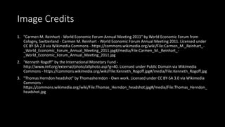 Image Credits
1. "Carmen M. Reinhart - World Economic Forum Annual Meeting 2011" by World Economic Forum from
Cologny, Switzerland - Carmen M. Reinhart - World Economic Forum Annual Meeting 2011. Licensed under
CC BY-SA 2.0 via Wikimedia Commons - https://commons.wikimedia.org/wiki/File:Carmen_M._Reinhart_-
_World_Economic_Forum_Annual_Meeting_2011.jpg#/media/File:Carmen_M._Reinhart_-
_World_Economic_Forum_Annual_Meeting_2011.jpg
2. "Kenneth Rogoff" by the International Monetary Fund -
http://www.imf.org/external/photo/allphoto.asp?g=40. Licensed under Public Domain via Wikimedia
Commons - https://commons.wikimedia.org/wiki/File:Kenneth_Rogoff.jpg#/media/File:Kenneth_Rogoff.jpg
3. "Thomas Herndon headshot" by Thomasherndon - Own work. Licensed under CC BY-SA 3.0 via Wikimedia
Commons -
https://commons.wikimedia.org/wiki/File:Thomas_Herndon_headshot.jpg#/media/File:Thomas_Herndon_
headshot.jpg
 