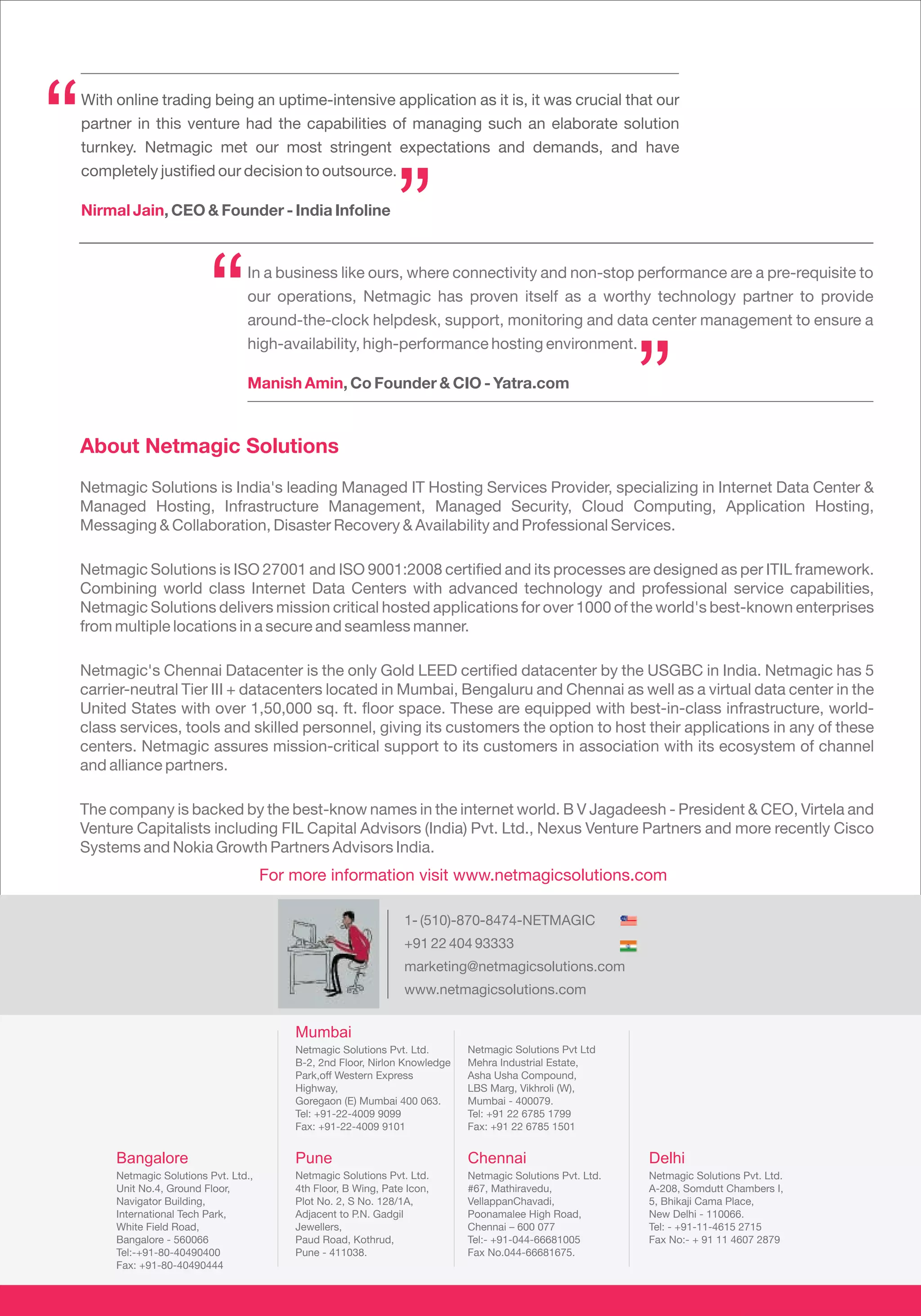 “   With online trading being an uptime-intensive application as it is, it was crucial that our
    partner in this venture had the capabilities of managing such an elaborate solution
    turnkey. Netmagic met our most stringent expectations and demands, and have
    completely justified our decision to outsource.

    Nirmal Jain, CEO & Founder - India Infoline
                                                                   ”
                            “       In a business like ours, where connectivity and non-stop performance are a pre-requisite to
                                    our operations, Netmagic has proven itself as a worthy technology partner to provide
                                    around-the-clock helpdesk, support, monitoring and data center management to ensure a
                                    high-availability, high-performance hosting environment.




    About Netmagic Solutions
                                    Manish Amin, Co Founder & CIO - Yatra.com
                                                                                                               ”
    Netmagic Solutions is India's leading Managed IT Hosting Services Provider, specializing in Internet Data Center &
    Managed Hosting, Infrastructure Management, Managed Security, Cloud Computing, Application Hosting,
    Messaging & Collaboration, Disaster Recovery & Availability and Professional Services.

    Netmagic Solutions is ISO 27001 and ISO 9001:2008 certified and its processes are designed as per ITIL framework.
    Combining world class Internet Data Centers with advanced technology and professional service capabilities,
    Netmagic Solutions delivers mission critical hosted applications for over 1000 of the world's best-known enterprises
    from multiple locations in a secure and seamless manner.

    Netmagic's Chennai Datacenter is the only Gold LEED certified datacenter by the USGBC in India. Netmagic has 5
    carrier-neutral Tier III + datacenters located in Mumbai, Bengaluru and Chennai as well as a virtual data center in the
    United States with over 1,50,000 sq. ft. floor space. These are equipped with best-in-class infrastructure, world-
    class services, tools and skilled personnel, giving its customers the option to host their applications in any of these
    centers. Netmagic assures mission-critical support to its customers in association with its ecosystem of channel
    and alliance partners.

    The company is backed by the best-know names in the internet world. B V Jagadeesh - President & CEO, Virtela and
    Venture Capitalists including FIL Capital Advisors (India) Pvt. Ltd., Nexus Venture Partners and more recently Cisco
    Systems and Nokia Growth Partners Advisors India.
                                         For more information visit www.netmagicsolutions.com

                                                                    1- (510)-870-8474-NETMAGIC
                                                                    +91 22 404 93333
                                                                    marketing@netmagicsolutions.com
                                                                    www.netmagicsolutions.com


                                             Mumbai
                                             Netmagic Solutions Pvt. Ltd.       Netmagic Solutions Pvt Ltd
                                             B-2, 2nd Floor, Nirlon Knowledge   Mehra Industrial Estate,
                                             Park,off Western Express           Asha Usha Compound,
                                             Highway,                           LBS Marg, Vikhroli (W),
                                             Goregaon (E) Mumbai 400 063.       Mumbai - 400079.
                                             Tel: +91-22-4009 9099              Tel: +91 22 6785 1799
                                             Fax: +91-22-4009 9101              Fax: +91 22 6785 1501


         Bangalore                           Pune                               Chennai                        Delhi
         Netmagic Solutions Pvt. Ltd.,       Netmagic Solutions Pvt. Ltd.       Netmagic Solutions Pvt. Ltd.   Netmagic Solutions Pvt. Ltd.
         Unit No.4, Ground Floor,            4th Floor, B Wing, Pate Icon,      #67, Mathiravedu,              A-208, Somdutt Chambers I,
         Navigator Building,                 Plot No. 2, S No. 128/1A,          VellappanChavadi,              5, Bhikaji Cama Place,
         International Tech Park,            Adjacent to P.N. Gadgil            Poonamalee High Road,          New Delhi - 110066.
         White Field Road,                   Jewellers,                         Chennai – 600 077              Tel: - +91-11-4615 2715
         Bangalore - 560066                  Paud Road, Kothrud,                Tel:- +91-044-66681005         Fax No:- + 91 11 4607 2879
         Tel:-+91-80-40490400                Pune - 411038.                     Fax No.044-66681675.
         Fax: +91-80-40490444
 