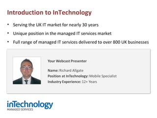 • Serving the UK IT market for nearly 30 years
• Unique position in the managed IT services market
• Full range of managed IT services delivered to over 800 UK businesses
Introduction to InTechnology
 