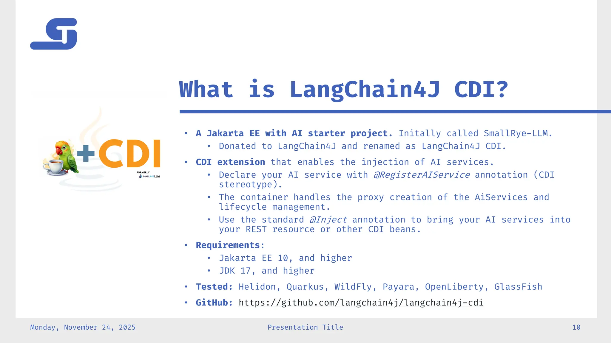 • A Jakarta EE with AI starter project. Initally called SmallRye-LLM.
• Donated to LangChain4J and renamed as LangChain4J CDI.
• CDI extension that enables the injection of AI services.
• Declare your AI service with @RegisterAIService annotation (CDI
stereotype).
• The container handles the proxy creation of the AiServices and
lifecycle management.
• Use the standard @Inject annotation to bring your AI services into
your REST resource or other CDI beans.
• Requirements:
• Jakarta EE 10, and higher
• JDK 17, and higher
• Tested: Helidon, Quarkus, WildFly, Payara, OpenLiberty, GlassFish
• GitHub: https://github.com/langchain4j/langchain4j-cdi
Monday, November 24, 2025 Presentation Title 10
What is LangChain4J CDI?
 