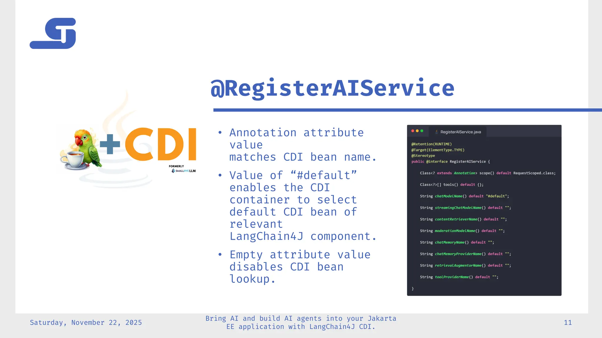 Saturday, November 22, 2025
Bring AI and build AI agents into your Jakarta
EE application with LangChain4J CDI.
11
• Annotation attribute
value
matches CDI bean name.
• Value of “#default”
enables the CDI
container to select
default CDI bean of
relevant
LangChain4J component.
• Empty attribute value
disables CDI bean
lookup.
@RegisterAIService
 