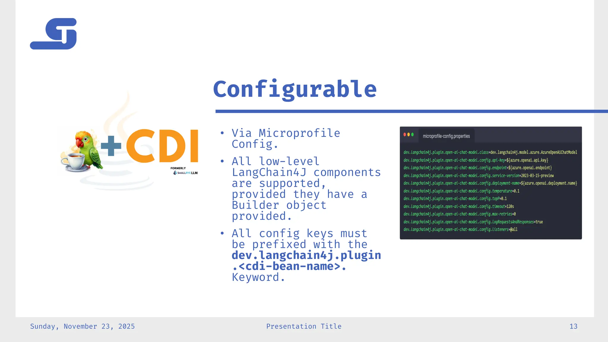 Sunday, November 23, 2025 Presentation Title 13
• Via Microprofile
Config.
• All low-level
LangChain4J components
are supported,
provided they have a
Builder object
provided.
• All config keys must
be prefixed with the
dev.langchain4j.plugin
.<cdi-bean-name>.
Keyword.
Configurable
 