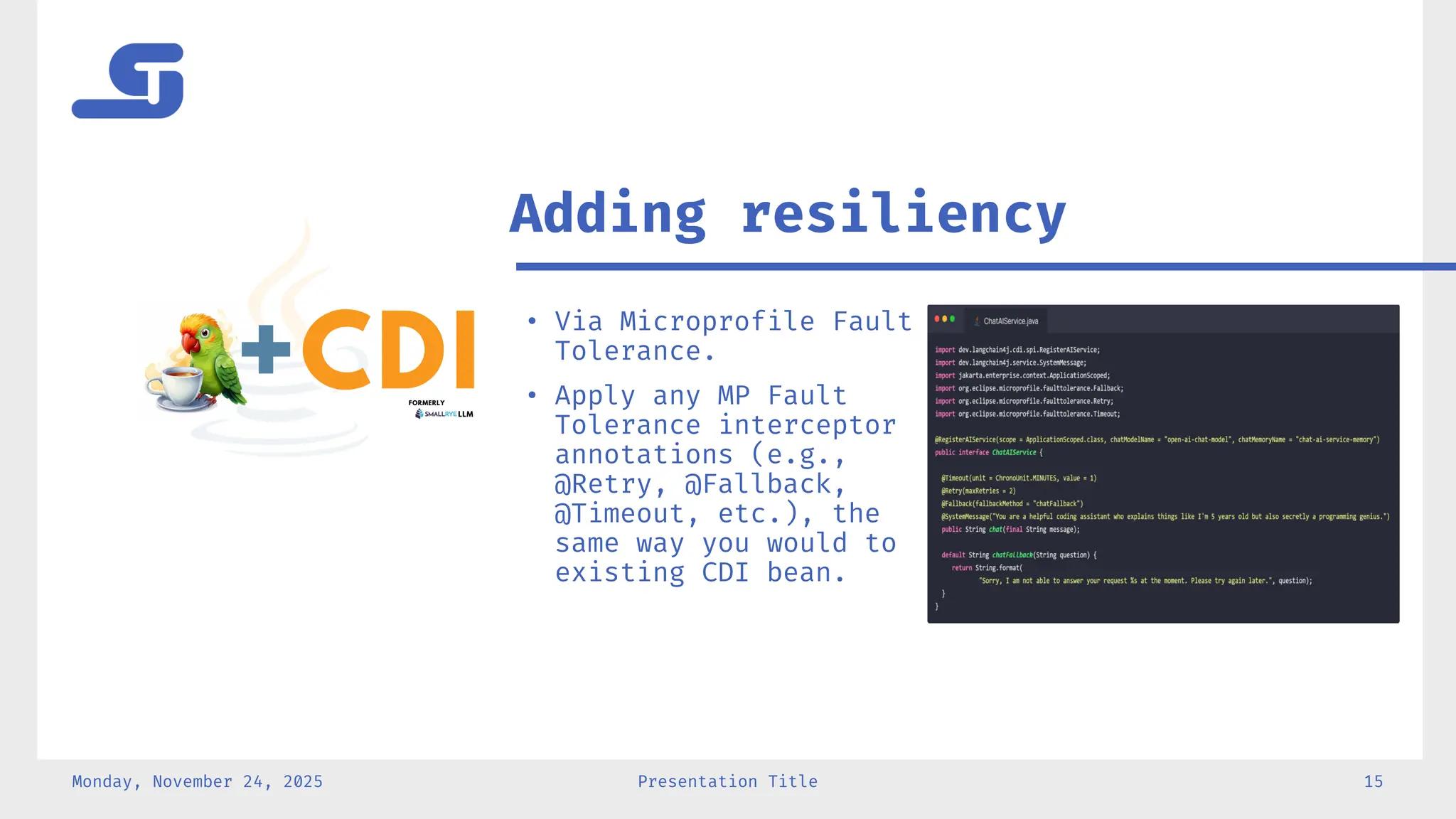 Monday, November 24, 2025 Presentation Title 15
• Via Microprofile Fault
Tolerance.
• Apply any MP Fault
Tolerance interceptor
annotations (e.g.,
@Retry, @Fallback,
@Timeout, etc.), the
same way you would to
existing CDI bean.
Adding resiliency
 