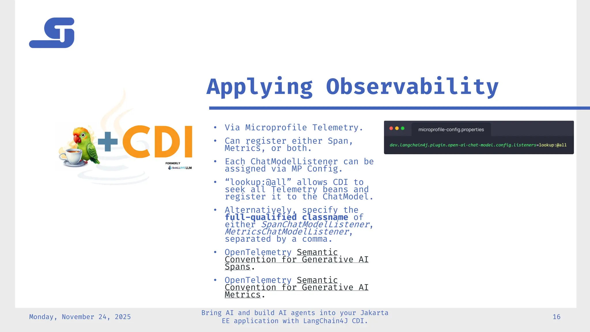 Monday, November 24, 2025
Bring AI and build AI agents into your Jakarta
EE application with LangChain4J CDI.
16
• Via Microprofile Telemetry.
• Can register either Span,
Metrics, or both.
• Each ChatModelListener can be
assigned via MP Config.
• “lookup:@all” allows CDI to
seek all Telemetry beans and
register it to the ChatModel.
• Alternatively, specify the
full-qualified classname of
either SpanChatModelListener,
MetricsChatModelListener,
separated by a comma.
• OpenTelemetry Semantic
Convention for Generative AI
Spans.
• OpenTelemetry Semantic
Convention for Generative AI
Metrics.
Applying Observability
 