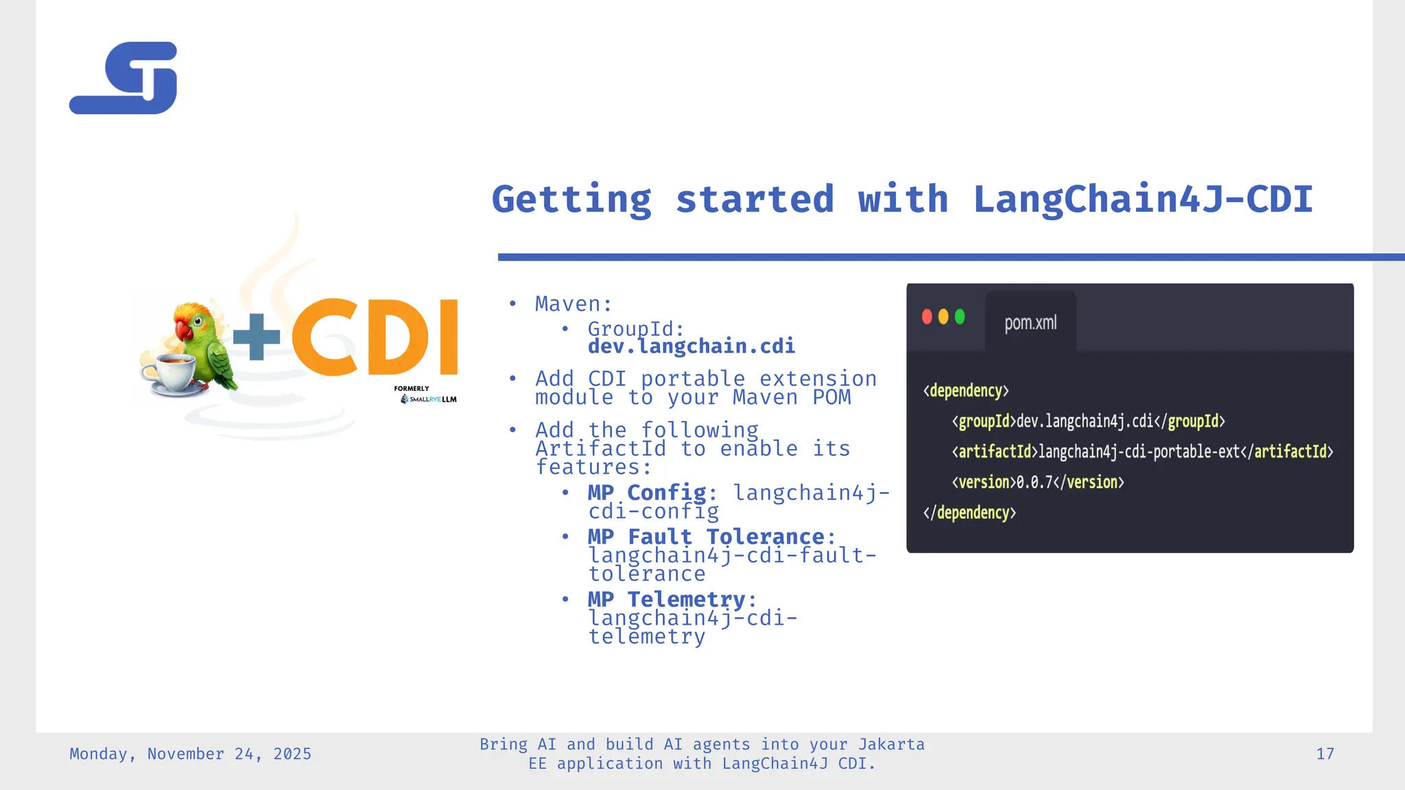 Monday, November 24, 2025
Bring AI and build AI agents into your Jakarta
EE application with LangChain4J CDI.
17
• Maven:
• GroupId:
dev.langchain.cdi
• Add CDI portable extension
module to your Maven POM
• Add the following
ArtifactId to enable its
features:
• MP Config: langchain4j-
cdi-config
• MP Fault Tolerance:
langchain4j-cdi-fault-
tolerance
• MP Telemetry:
langchain4j-cdi-
telemetry
Getting started with LangChain4J-CDI
 