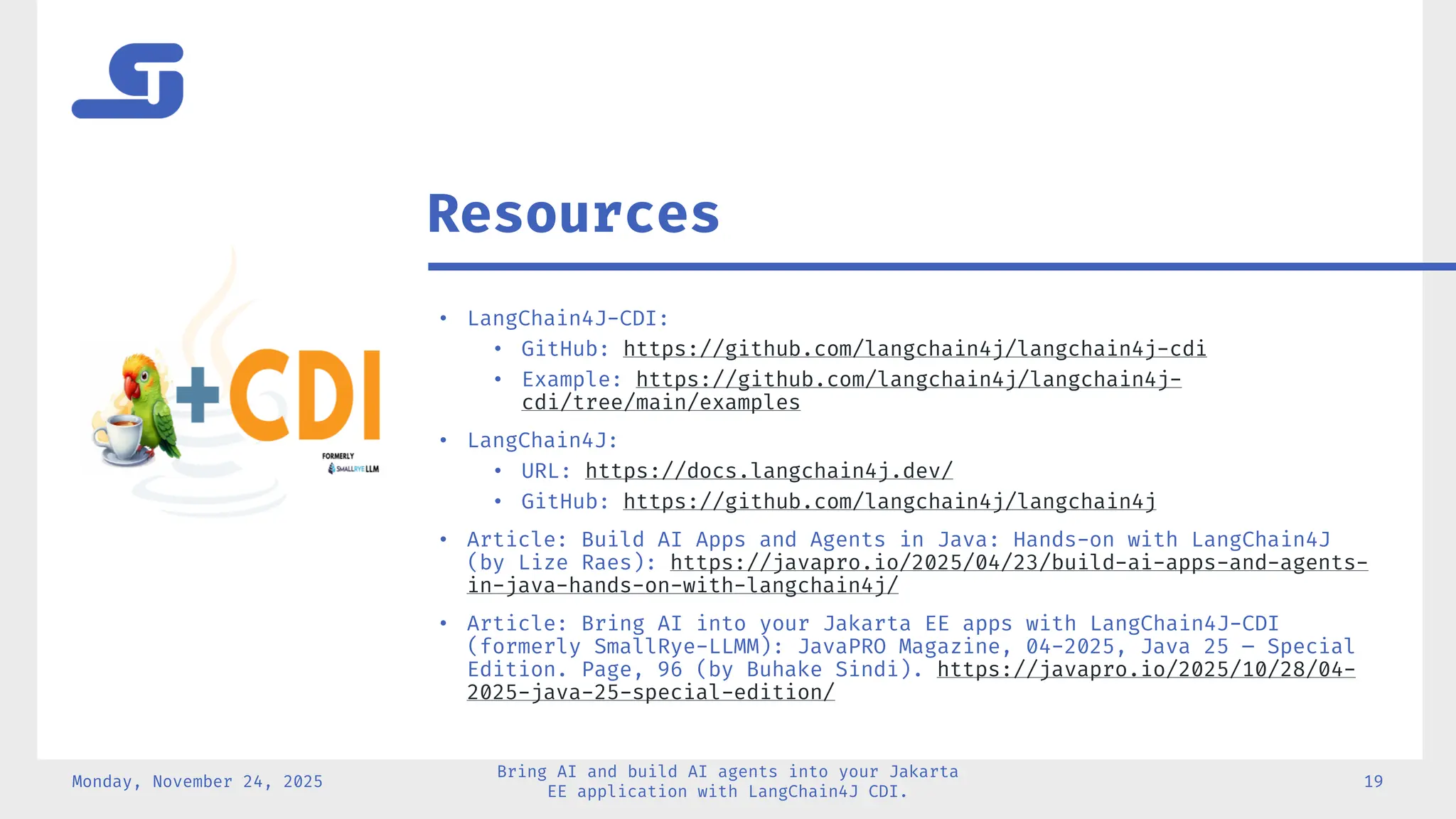 • LangChain4J-CDI:
• GitHub: https://github.com/langchain4j/langchain4j-cdi
• Example: https://github.com/langchain4j/langchain4j-
cdi/tree/main/examples
• LangChain4J:
• URL: https://docs.langchain4j.dev/
• GitHub: https://github.com/langchain4j/langchain4j
• Article: Build AI Apps and Agents in Java: Hands-on with LangChain4J
(by Lize Raes): https://javapro.io/2025/04/23/build-ai-apps-and-agents-
in-java-hands-on-with-langchain4j/
• Article: Bring AI into your Jakarta EE apps with LangChain4J-CDI
(formerly SmallRye-LLMM): JavaPRO Magazine, 04-2025, Java 25 – Special
Edition. Page, 96 (by Buhake Sindi). https://javapro.io/2025/10/28/04-
2025-java-25-special-edition/
Monday, November 24, 2025
Bring AI and build AI agents into your Jakarta
EE application with LangChain4J CDI.
19
Resources
 