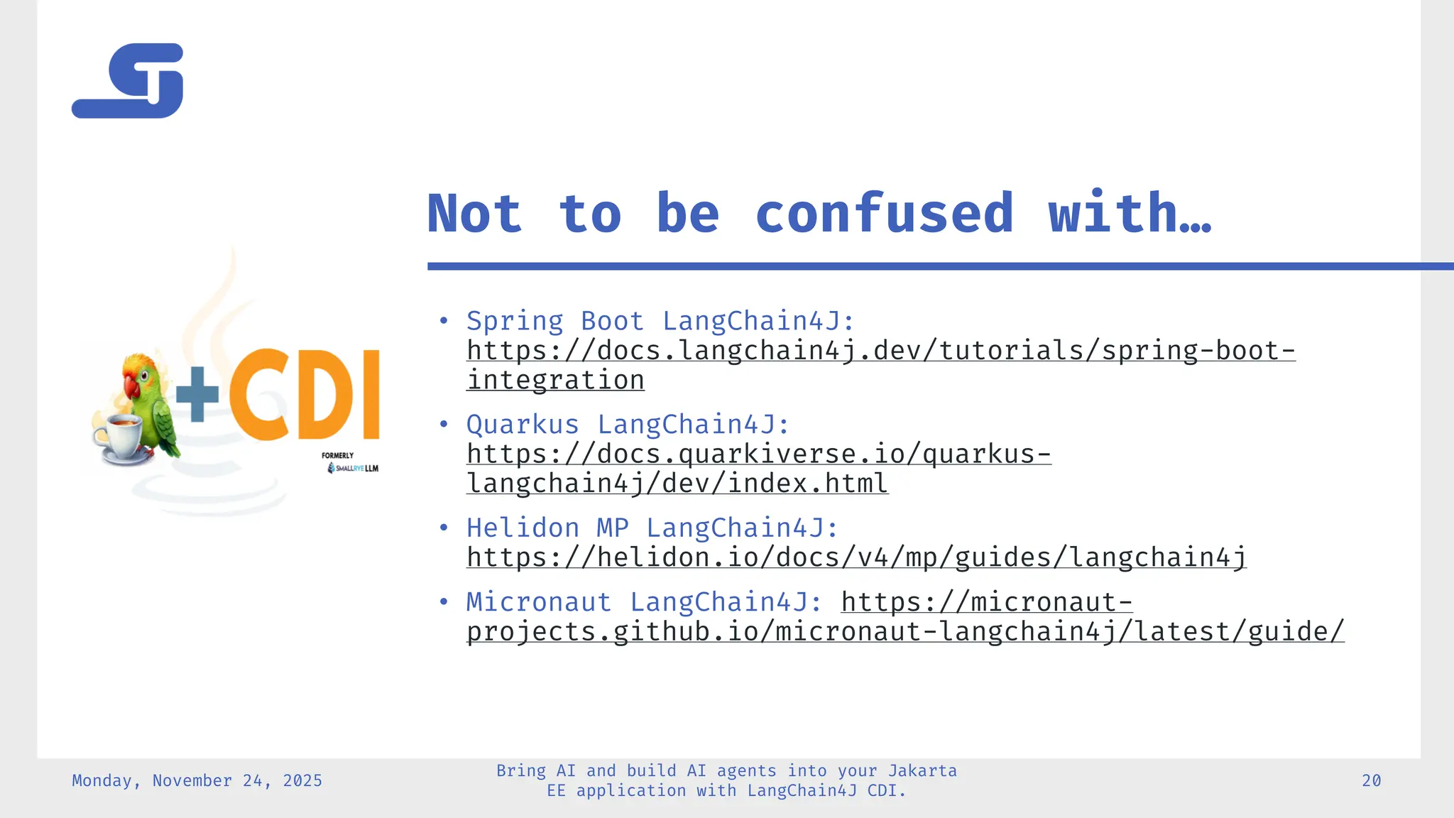 • Spring Boot LangChain4J:
https://docs.langchain4j.dev/tutorials/spring-boot-
integration
• Quarkus LangChain4J:
https://docs.quarkiverse.io/quarkus-
langchain4j/dev/index.html
• Helidon MP LangChain4J:
https://helidon.io/docs/v4/mp/guides/langchain4j
• Micronaut LangChain4J: https://micronaut-
projects.github.io/micronaut-langchain4j/latest/guide/
Monday, November 24, 2025
Bring AI and build AI agents into your Jakarta
EE application with LangChain4J CDI.
20
Not to be confused with…
 