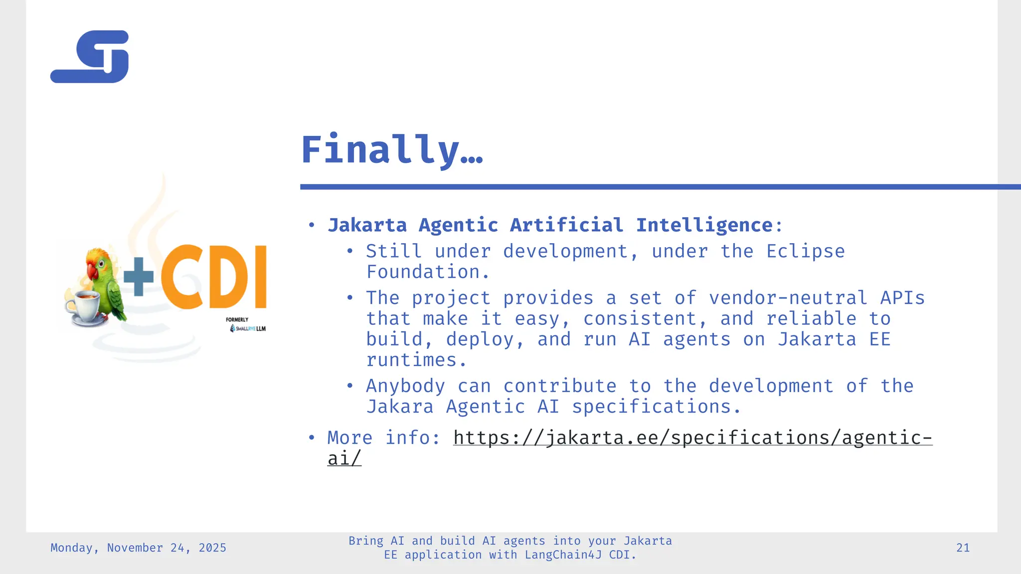 • Jakarta Agentic Artificial Intelligence:
• Still under development, under the Eclipse
Foundation.
• The project provides a set of vendor-neutral APIs
that make it easy, consistent, and reliable to
build, deploy, and run AI agents on Jakarta EE
runtimes.
• Anybody can contribute to the development of the
Jakara Agentic AI specifications.
• More info: https://jakarta.ee/specifications/agentic-
ai/
Monday, November 24, 2025
Bring AI and build AI agents into your Jakarta
EE application with LangChain4J CDI.
21
Finally…
 