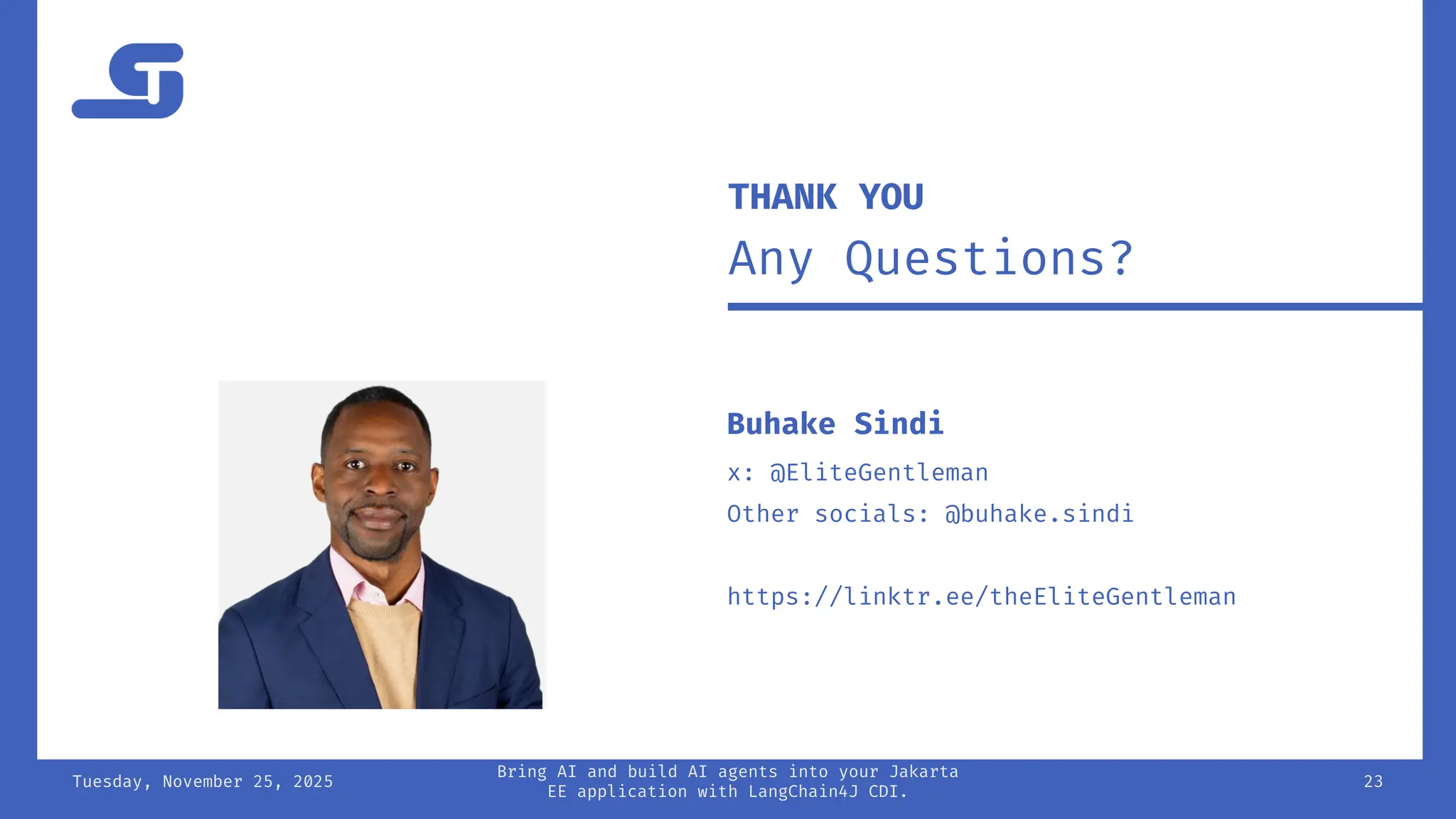 Tuesday, November 25, 2025
Bring AI and build AI agents into your Jakarta
EE application with LangChain4J CDI.
23
THANK YOU
Any Questions?
Buhake Sindi
x: @EliteGentleman
Other socials: @buhake.sindi
https://linktr.ee/theEliteGentleman
 