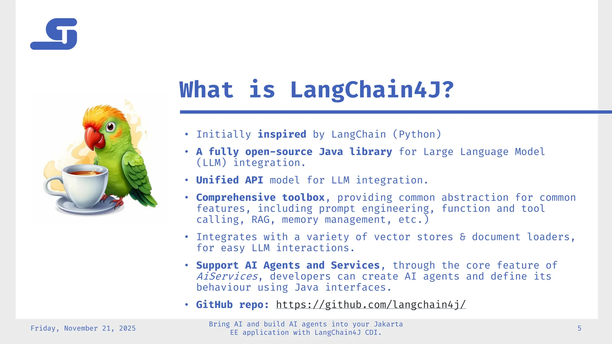 • Initially inspired by LangChain (Python)
• A fully open-source Java library for Large Language Model
(LLM) integration.
• Unified API model for LLM integration.
• Comprehensive toolbox, providing common abstraction for common
features, including prompt engineering, function and tool
calling, RAG, memory management, etc.)
• Integrates with a variety of vector stores & document loaders,
for easy LLM interactions.
• Support AI Agents and Services, through the core feature of
AiServices, developers can create AI agents and define its
behaviour using Java interfaces.
• GitHub repo: https://github.com/langchain4j/
Friday, November 21, 2025
Bring AI and build AI agents into your Jakarta
EE application with LangChain4J CDI.
5
What is LangChain4J?
 