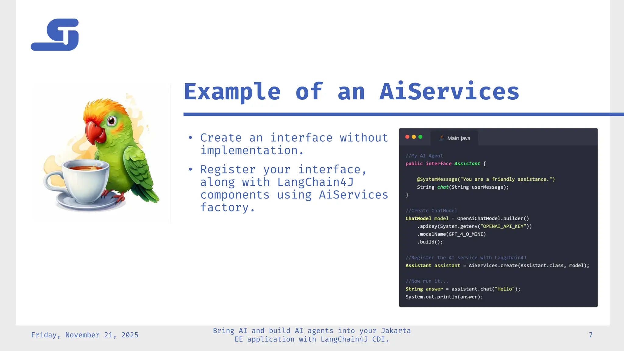 Friday, November 21, 2025
Bring AI and build AI agents into your Jakarta
EE application with LangChain4J CDI.
7
Example of an AiServices
• Create an interface without
implementation.
• Register your interface,
along with LangChain4J
components using AiServices
factory.
 