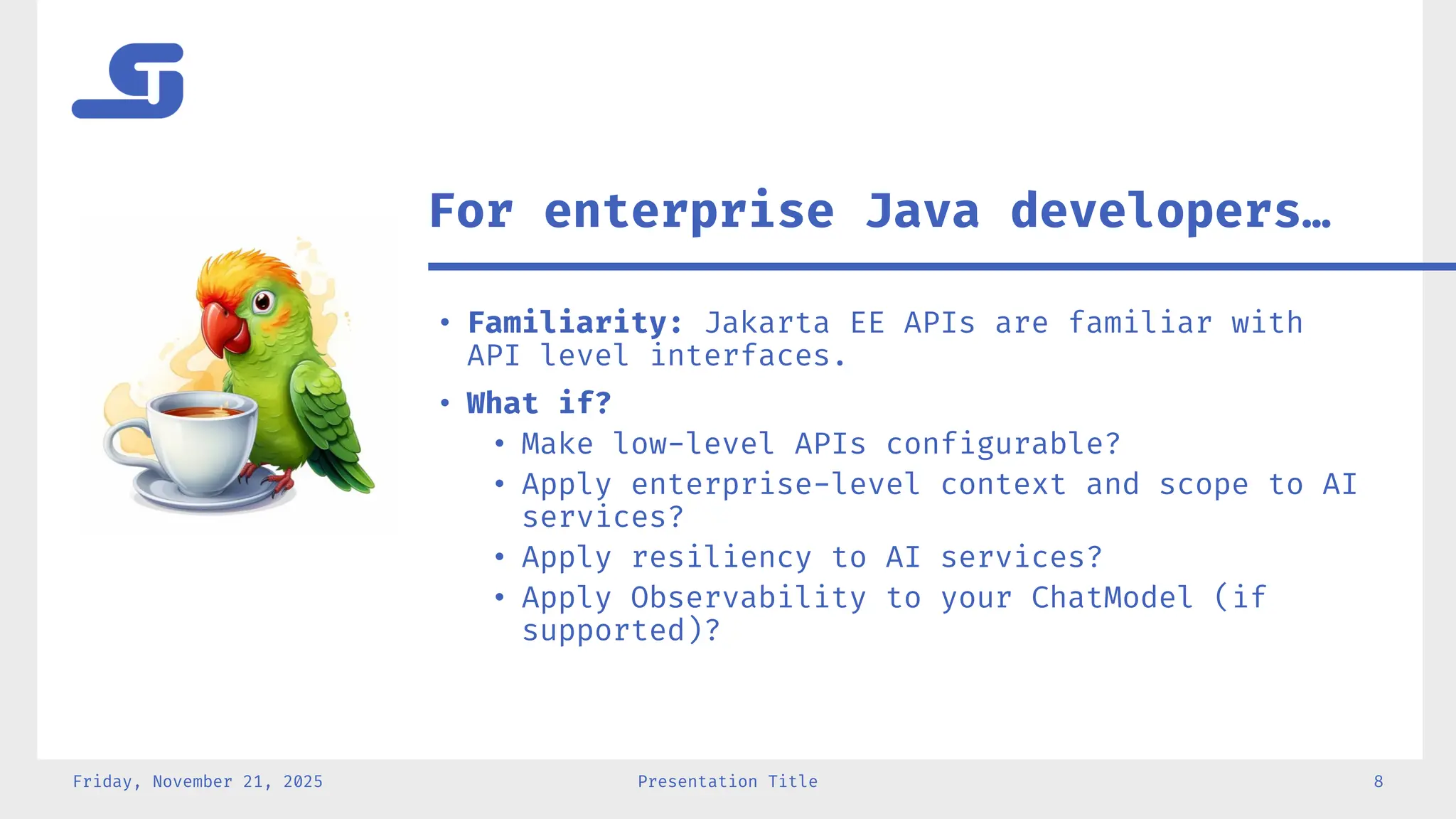 • Familiarity: Jakarta EE APIs are familiar with
API level interfaces.
• What if?
• Make low-level APIs configurable?
• Apply enterprise-level context and scope to AI
services?
• Apply resiliency to AI services?
• Apply Observability to your ChatModel (if
supported)?
Friday, November 21, 2025 Presentation Title 8
For enterprise Java developers…
 