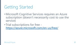 Microsoft Azure
Getting Started
•Microsoft Cognitive Services requires an Azure
subscription (doesn’t necessarily cost to use the
service)
•Trial subscriptions for free -
https://azure.microsoft.com/en-us/free/
21
 