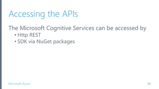 Microsoft Azure
Accessing the APIs
The Microsoft Cognitive Services can be accessed by
• Http REST
• SDK via NuGet packages
24
 