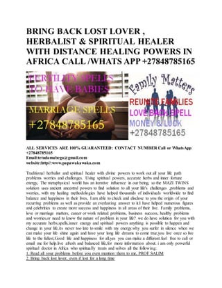 BRING BACK LOST LOVER ,
HERBALIST & SPIRITUAL HEALER
WITH DISTANCE HEALING POWERS IN
AFRICA CALL /WHATS APP +27848785165
ALL SERVICES ARE 100% GUARANTEED: CONTACT NUMBER Call or WhatsApp
+27848785165
Email:tetudamabega@gmail.com
website:http//:www.papawakawaka.com
Traditional herbalist and spiritual healer with divine powers to work out all your life path
problems worries and challenges. Using spiritual powers, accurate herbs and inner fortune
energy, The metaphysical world has an iterative influence in our being, so the MAZI TWINS
solution uses ancient ancestral powers to find solution to all your life's challenges ,problems and
worries, with my healing methodologies have helped thousands of individuals worldwide to find
balance and happiness in their lives, I am able to check and disclose to you the origin of your
recurring problems as well as provide an everlasting answer to it.I have helped numerous figures
and celebrities to create more success and happiness in all areas of their live. Family problems,
love or marriage matters, career or work related problems, business success, healthy problems
and worries,or need to know the nature of problem in your life? we do have solution for you with
my accurate herbs,spells,inner energy and spiritual powers anything is possible to happen and
change in your life,its never too late to smile with my energy.why you surfer in silence when we
can make your life shine again and have your long life dreams to come true,you live once so live
life to the fullest,Good life and happiness for all.yes you can make a different.feel free to call or
email me for help.live afresh and balanced life,for more information about. i am only powerful
spiritual doctor in Africa who spiritually treats and solves all the following:
1. Read all your problems before you even mention them to me, PROF SALIM
2. Bring back lost lover, even if lost for a long time
 