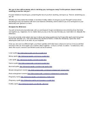 Are you in love with someone who is resisting you, turning you away? Is this person closed minded,
unwilling to see the real you?
If a past mistake is haunting you, preventing the two of you from reuniting, don’t give up. There is something you
can do!
Whether you truly made the mistake or not doesn't really matter. As long as you are "thought" to have done
something wrong, the situation still has to be resolved. Ultimately, what is best for you is to be forgiven so your
relationship can get back on track.
Dissipate the Bitterness
You will not be loved unconditionally until you are forgiven! Anger and bitterness are a blinding force that blots
out laughter, joy, happiness. So no matter what you say or do, the very first step you must take is to dissipate the
bitterness.
If you are currently under attack and your motives are being questioned, the Forgive Me spell could bring down
the barriers between you. This spell softens the hardest of hearts. It melts the resistance, opens the mind –
allowing the best of you to be seen at your brightest.
Once you are cast in a different light, your finest qualities will finally have a chance to win out. And you will feel
romance in the air. Once again you could be drawn together – to touch, to hold, to caress – to make love. And
when this occurs, love and commitment could not be far behind.
Lover spells http://kilimanjarospells.com/love-spells.html
Money spells http://kilimanjarospells.com/money-spells.html
Lotto spells http://kilimanjarospells.com/lotto-spells.html
Casino spells http://kilimanjarospells.com/casino-spells.html
Illuminati spells http://kilimanjarospells.com/illuminati-spells.html
Breast enlargement creams http://kilimanjarospells.com/breast-enlargement-creams.html
Penis enlargement creams http://kilimanjarospells.com/penis-enlargement-creams.html
Pregnancy herbs http://kilimanjarospells.com/pregnancy-herbs.html
Pregnancy spells http://kilimanjarospells.com/pregnancy-spells.html
Fertility spells http://kilimanjarospells.com/fertility-pills.html
 