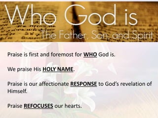 Praise is first and foremost for WHO God is.
We praise His HOLY NAME.
Praise is our affectionate RESPONSE to God’s revelation of
Himself.
Praise REFOCUSES our hearts.
 