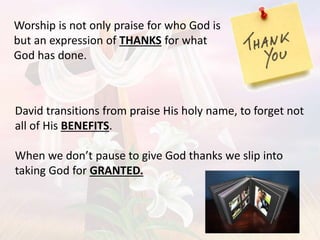 David transitions from praise His holy name, to forget not
all of His BENEFITS.
When we don’t pause to give God thanks we slip into
taking God for GRANTED.
Worship is not only praise for who God is
but an expression of THANKS for what
God has done.
 
