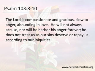 Psalm 103:8-10
The Lord is compassionate and gracious, slow to
anger, abounding in love. He will not always
accuse, nor will he harbor his anger forever; he
does not treat us as our sins deserve or repay us
according to our iniquities.
www.networkchristian.org
 