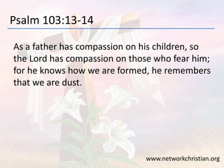 Psalm 103:13-14
As a father has compassion on his children, so
the Lord has compassion on those who fear him;
for he knows how we are formed, he remembers
that we are dust.
www.networkchristian.org
 