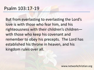 Psalm 103:17-19
But from everlasting to everlasting the Lord’s
love is with those who fear him, and his
righteousness with their children’s children—
with those who keep his covenant and
remember to obey his precepts. The Lord has
established his throne in heaven, and his
kingdom rules over all.
www.networkchristian.org
 